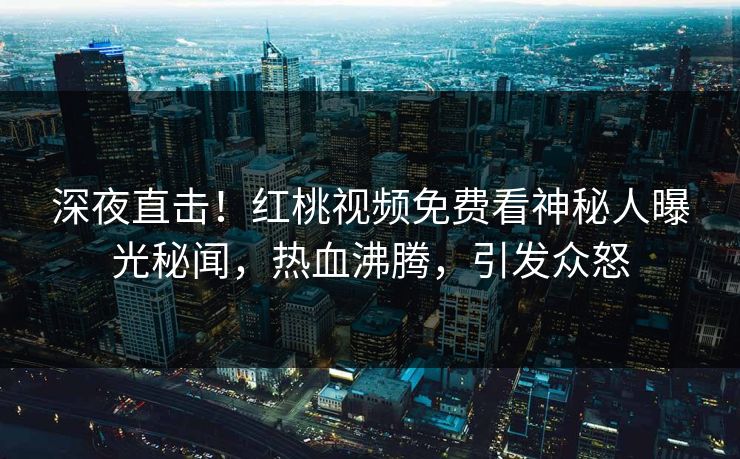 深夜直击！红桃视频免费看神秘人曝光秘闻，热血沸腾，引发众怒