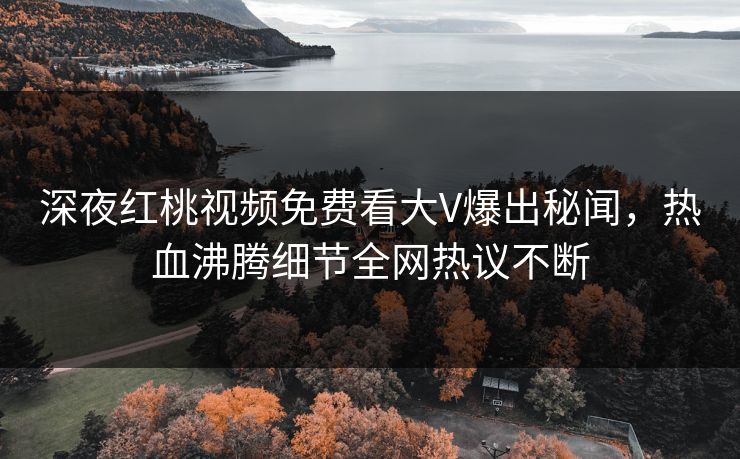 深夜红桃视频免费看大V爆出秘闻，热血沸腾细节全网热议不断