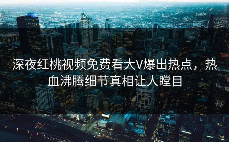 深夜红桃视频免费看大V爆出热点，热血沸腾细节真相让人瞠目