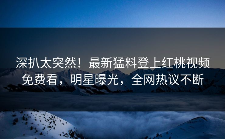深扒太突然！最新猛料登上红桃视频免费看，明星曝光，全网热议不断