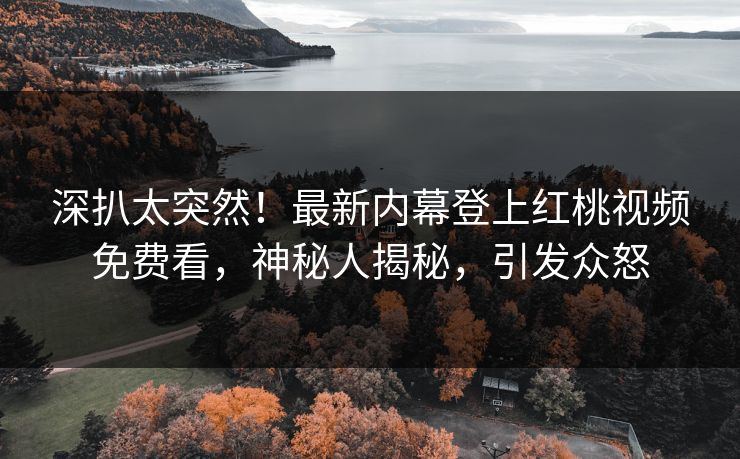 深扒太突然！最新内幕登上红桃视频免费看，神秘人揭秘，引发众怒