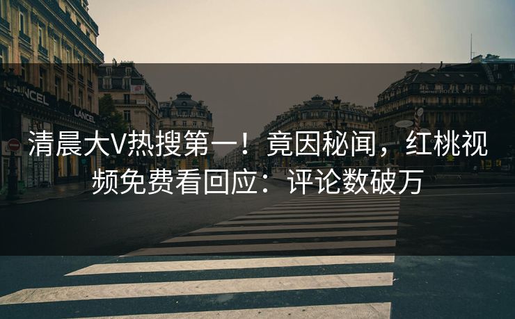清晨大V热搜第一！竟因秘闻，红桃视频免费看回应：评论数破万