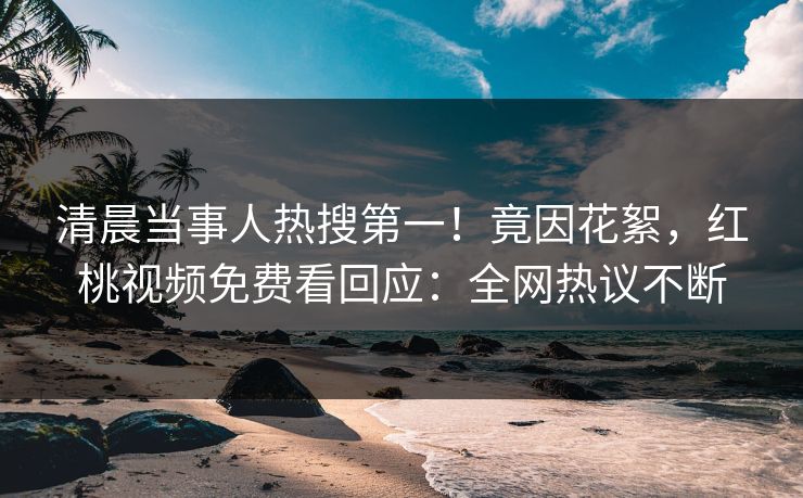 清晨当事人热搜第一！竟因花絮，红桃视频免费看回应：全网热议不断