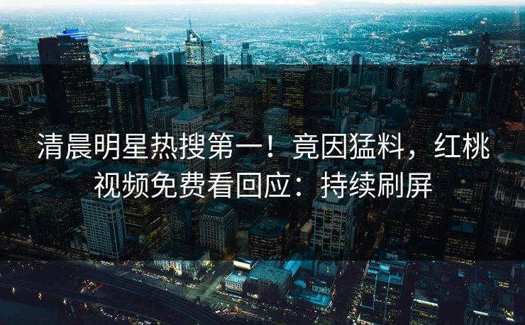 清晨明星热搜第一！竟因猛料，红桃视频免费看回应：持续刷屏