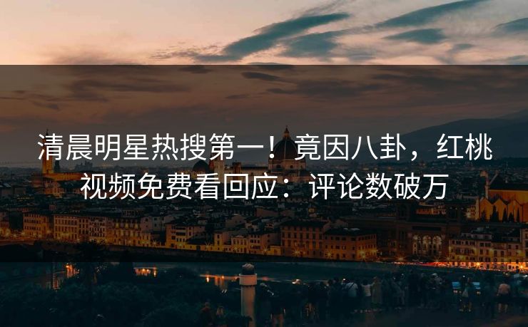 清晨明星热搜第一！竟因八卦，红桃视频免费看回应：评论数破万