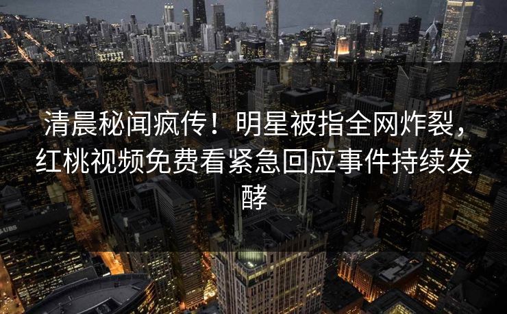 清晨秘闻疯传！明星被指全网炸裂，红桃视频免费看紧急回应事件持续发酵