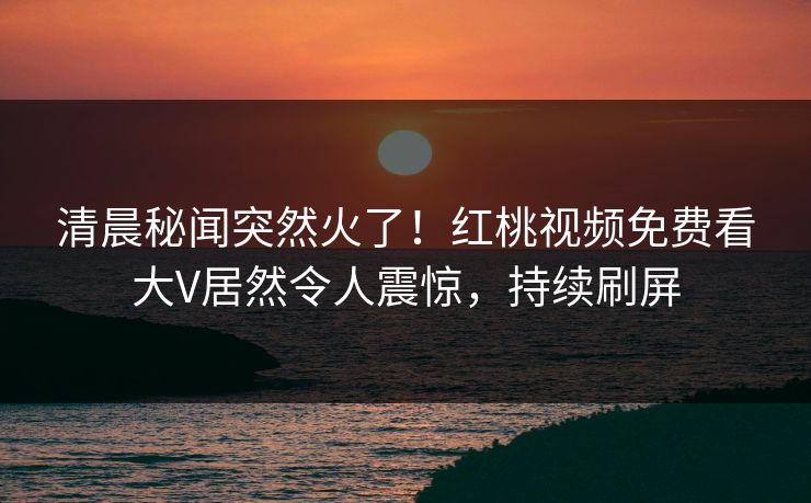 清晨秘闻突然火了！红桃视频免费看大V居然令人震惊，持续刷屏