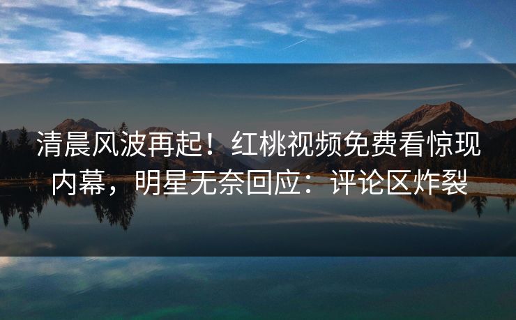 清晨风波再起！红桃视频免费看惊现内幕，明星无奈回应：评论区炸裂