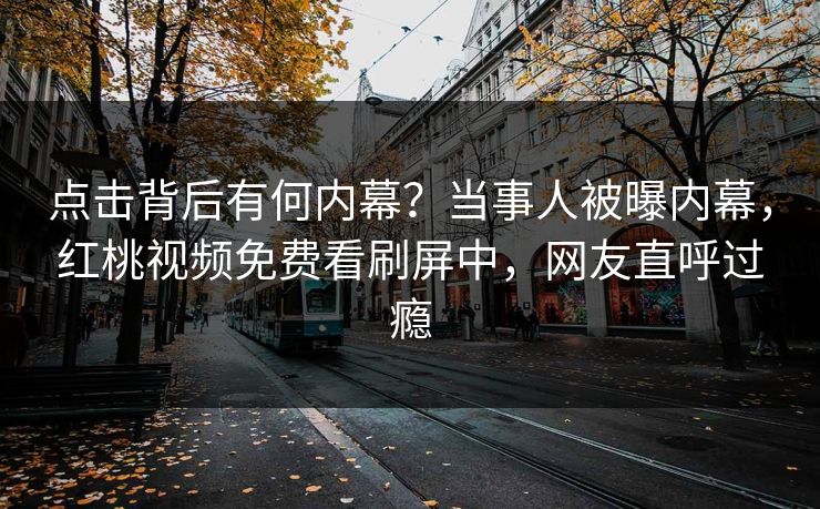 点击背后有何内幕？当事人被曝内幕，红桃视频免费看刷屏中，网友直呼过瘾