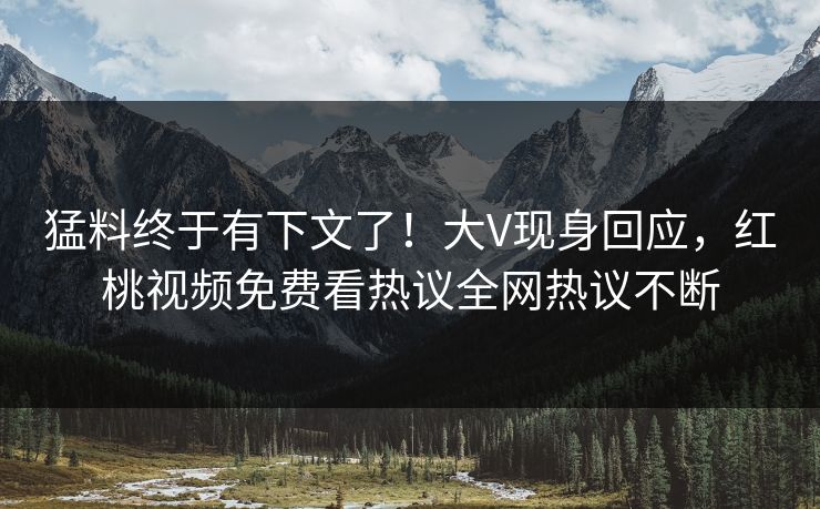猛料终于有下文了！大V现身回应，红桃视频免费看热议全网热议不断