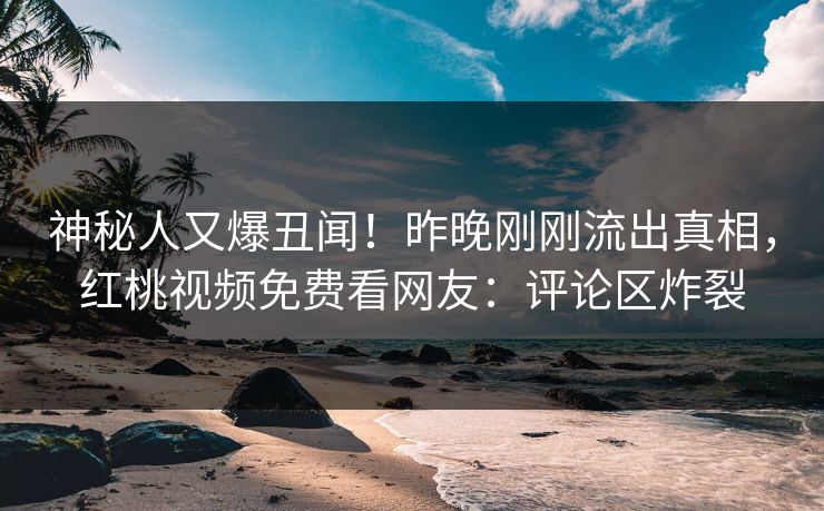 神秘人又爆丑闻！昨晚刚刚流出真相，红桃视频免费看网友：评论区炸裂