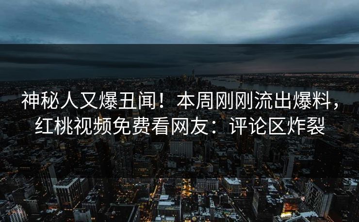 神秘人又爆丑闻！本周刚刚流出爆料，红桃视频免费看网友：评论区炸裂