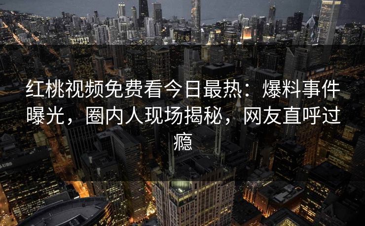 红桃视频免费看今日最热：爆料事件曝光，圈内人现场揭秘，网友直呼过瘾
