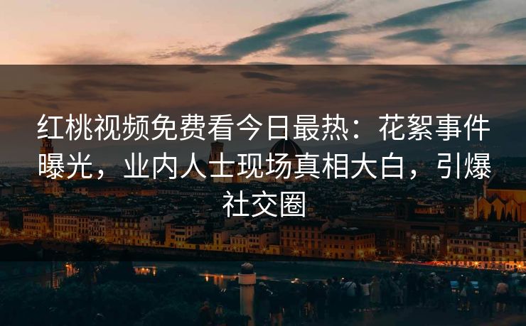 红桃视频免费看今日最热：花絮事件曝光，业内人士现场真相大白，引爆社交圈