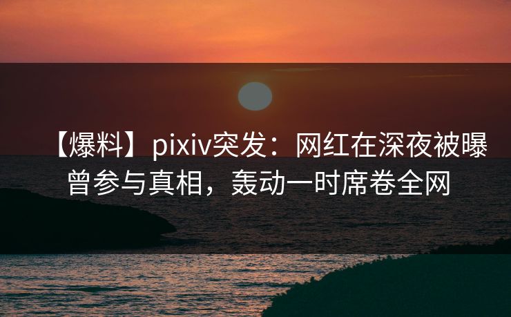 【爆料】pixiv突发：网红在深夜被曝曾参与真相，轰动一时席卷全网