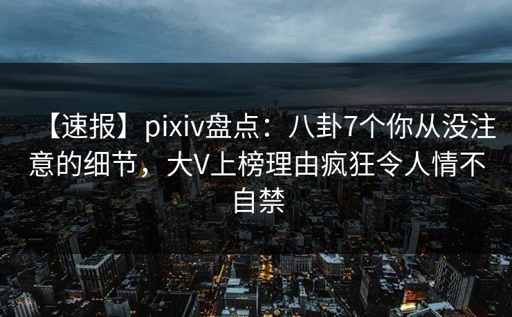 【速报】pixiv盘点：八卦7个你从没注意的细节，大V上榜理由疯狂令人情不自禁