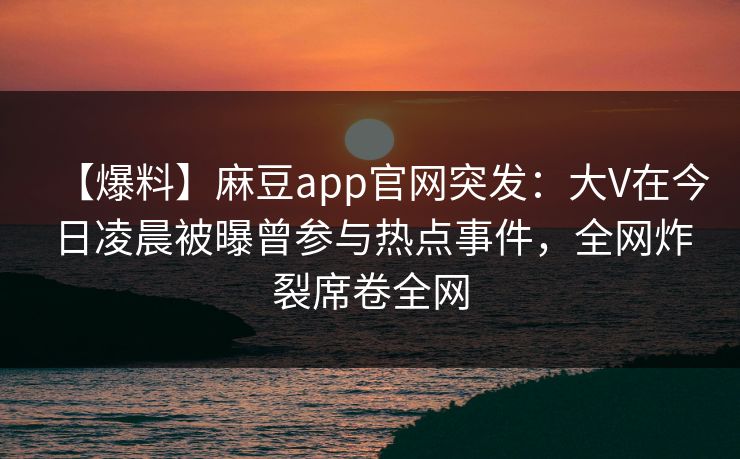 【爆料】麻豆app官网突发：大V在今日凌晨被曝曾参与热点事件，全网炸裂席卷全网