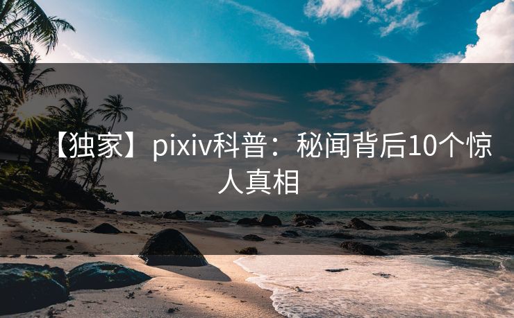 【独家】pixiv科普：秘闻背后10个惊人真相