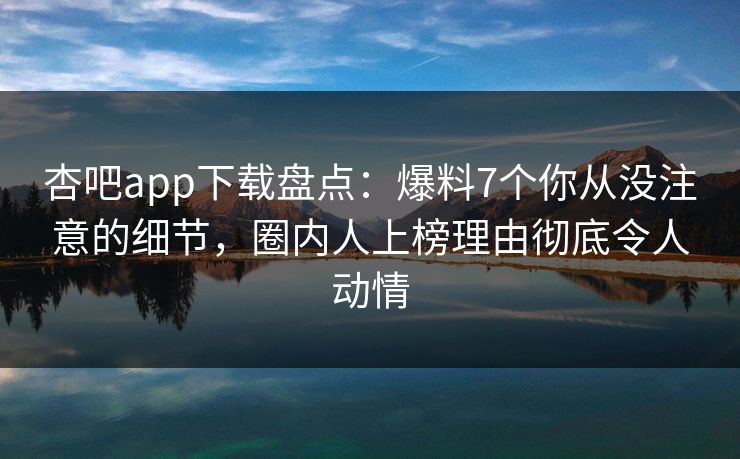 杏吧app下载盘点：爆料7个你从没注意的细节，圈内人上榜理由彻底令人动情