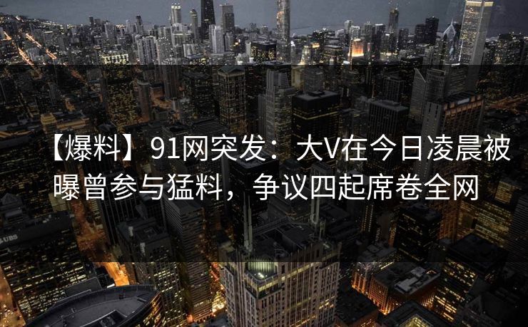 【爆料】91网突发：大V在今日凌晨被曝曾参与猛料，争议四起席卷全网