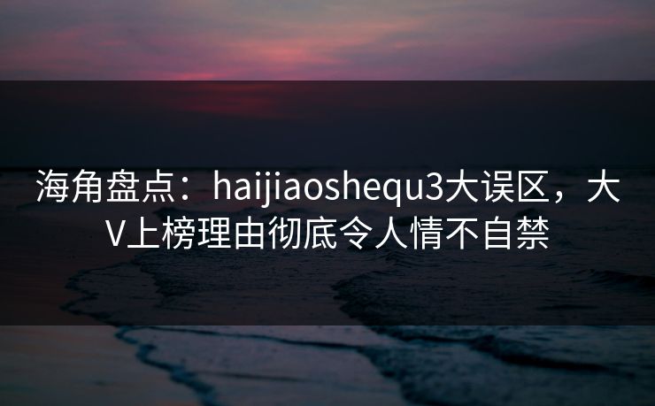 海角盘点：haijiaoshequ3大误区，大V上榜理由彻底令人情不自禁