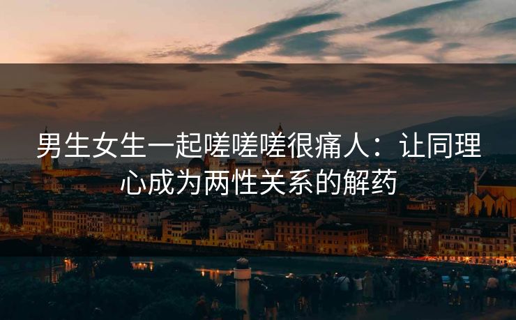 男生女生一起嗟嗟嗟很痛人：让同理心成为两性关系的解药