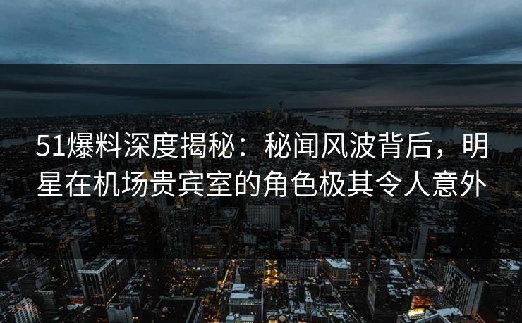 51爆料深度揭秘：秘闻风波背后，明星在机场贵宾室的角色极其令人意外