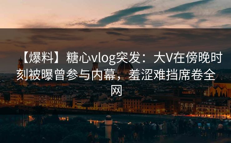 【爆料】糖心vlog突发:大V在傍晚时刻被曝曾参与内幕,羞涩难挡席卷全网 【爆料】糖心vlog突发:大V在傍晚时刻被曝曾参与内幕,羞涩难挡席卷全网