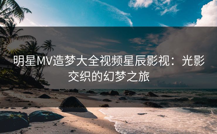 明星MV造梦大全视频星辰影视：光影交织的幻梦之旅