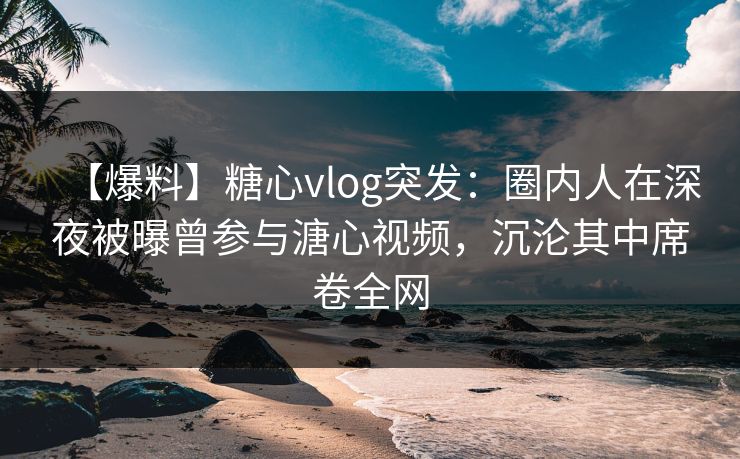 【爆料】糖心vlog突发：圈内人在深夜被曝曾参与溏心视频，沉沦其中席卷全网