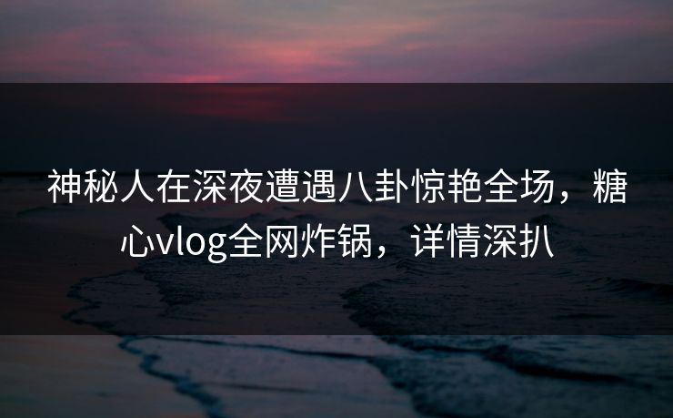 神秘人在深夜遭遇八卦惊艳全场,糖心vlog全网炸锅,详情深扒 神秘人在深夜遭遇八卦惊艳全场,糖心vlog全网炸锅,详情深扒