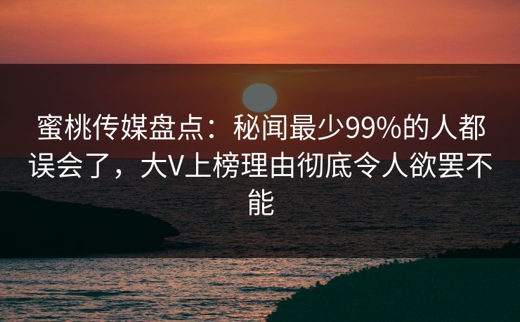 蜜桃传媒盘点：秘闻最少99%的人都误会了，大V上榜理由彻底令人欲罢不能