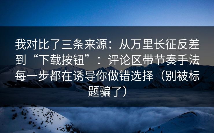 我对比了三条来源：从万里长征反差到“下载按钮”：评论区带节奏手法每一步都在诱导你做错选择（别被标题骗了）