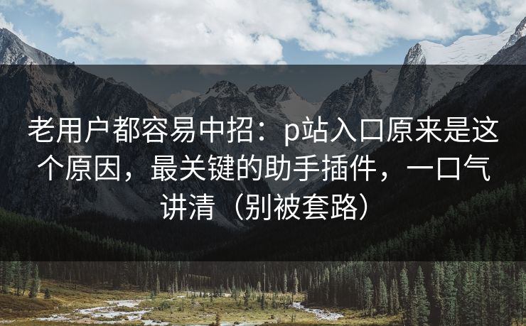 老用户都容易中招：p站入口原来是这个原因，最关键的助手插件，一口气讲清（别被套路）