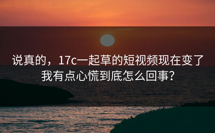 说真的，17c一起草的短视频现在变了我有点心慌到底怎么回事？
