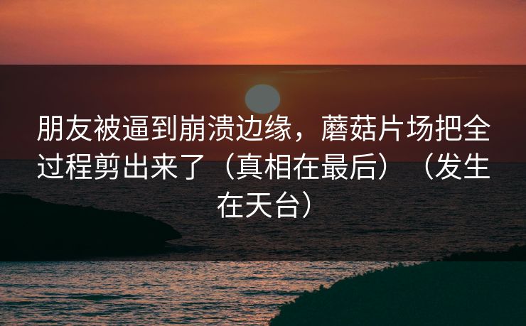 朋友被逼到崩溃边缘，蘑菇片场把全过程剪出来了（真相在最后）（发生在天台）